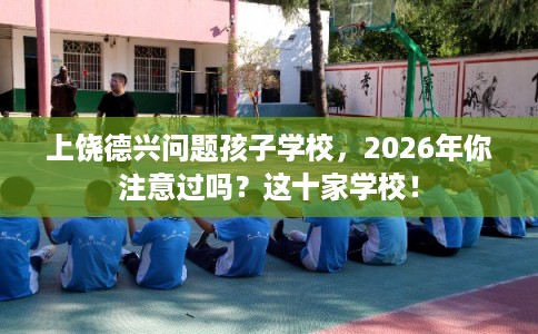 上饶德兴问题孩子学校,2026年你注意过吗?这十家学校! 上饶德兴问题孩子学校,2026年你注意过吗?这十家学校!