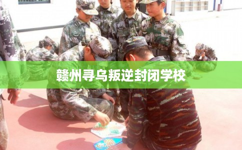 赣州寻乌叛逆封闭学校