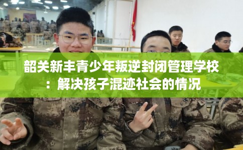 韶关新丰青少年叛逆封闭管理学校：解决孩子混迹社会的情况