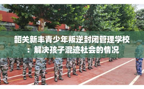 韶关新丰青少年叛逆封闭管理学校：解决孩子混迹社会的情况
