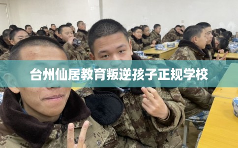 台州仙居教育叛逆孩子正规学校 台州仙居教育叛逆孩子正规学校