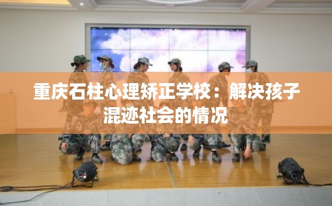 重庆石柱心理矫正学校:解决孩子混迹社会的情况 重庆石柱心理矫正学校:解决孩子混迹社会的情况