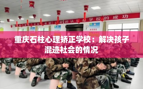 重庆石柱心理矫正学校：解决孩子混迹社会的情况
