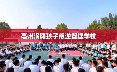 亳州涡阳孩子叛逆管理学校