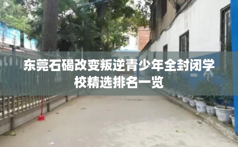 东莞石碣改变叛逆青少年全封闭学校精选排名一览