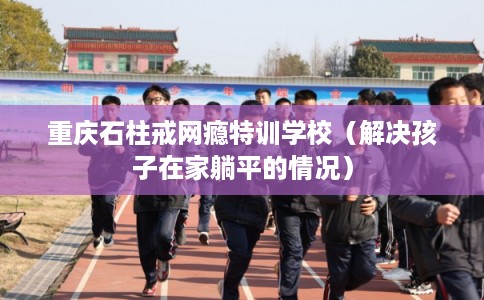 重庆石柱戒网瘾特训学校（解决孩子在家躺平的情况）