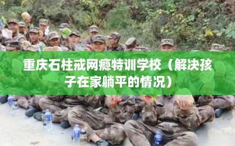 重庆石柱戒网瘾特训学校（解决孩子在家躺平的情况）