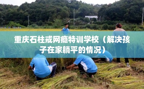 重庆石柱戒网瘾特训学校（解决孩子在家躺平的情况）