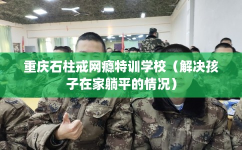 重庆石柱戒网瘾特训学校（解决孩子在家躺平的情况）