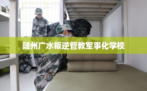 随州广水叛逆管教军事化学校 随州广水叛逆管教军事化学校
