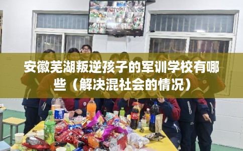 安徽芜湖叛逆孩子的军训学校有哪些（解决混社会的情况）