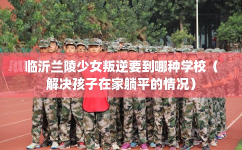临沂兰陵少女叛逆要到哪种学校（解决孩子在家躺平的情况）