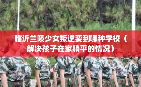 临沂兰陵少女叛逆要到哪种学校（解决孩子在家躺平的情况）