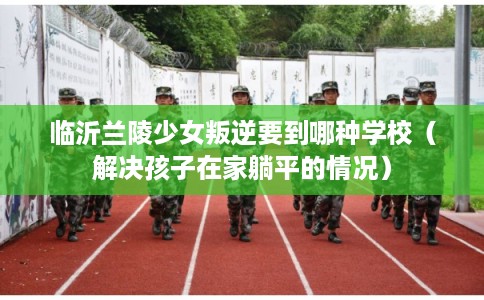 临沂兰陵少女叛逆要到哪种学校（解决孩子在家躺平的情况）