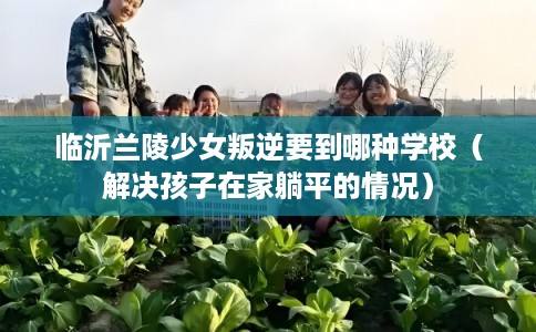 临沂兰陵少女叛逆要到哪种学校（解决孩子在家躺平的情况）