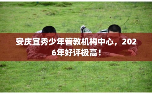 安庆宜秀少年管教机构中心,2026年好评极高! 安庆宜秀少年管教机构中心,2026年好评极高!