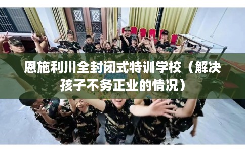 恩施利川全封闭式特训学校（解决孩子不务正业的情况）