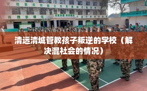 清远清城管教孩子叛逆的学校（解决混社会的情况）