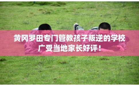 黄冈罗田专门管教孩子叛逆的学校广受当地家长好评！