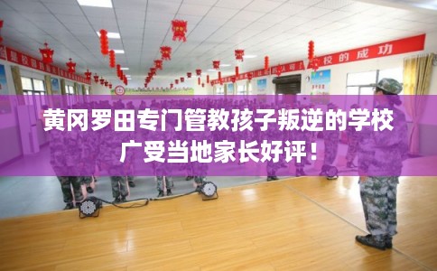黄冈罗田专门管教孩子叛逆的学校广受当地家长好评！