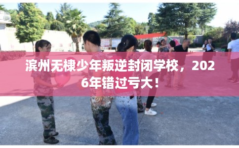 滨州无棣少年叛逆封闭学校,2026年错过亏大! 滨州无棣少年叛逆封闭学校,2026年错过亏大!