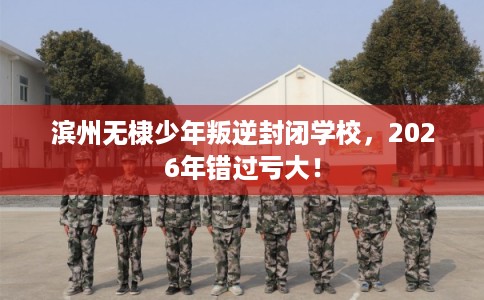 滨州无棣少年叛逆封闭学校,2026年错过亏大! 滨州无棣少年叛逆封闭学校,2026年错过亏大!