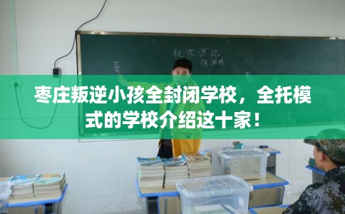 枣庄叛逆小孩全封闭学校，全托模式的学校介绍这十家！