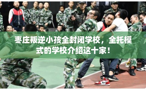 枣庄叛逆小孩全封闭学校，全托模式的学校介绍这十家！