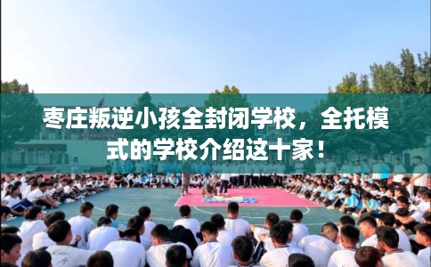 枣庄叛逆小孩全封闭学校，全托模式的学校介绍这十家！
