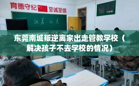 东莞南城叛逆离家出走管教学校（解决孩子不去学校的情况）