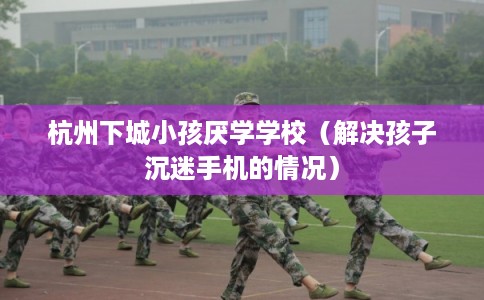 杭州下城小孩厌学学校（解决孩子沉迷手机的情况）