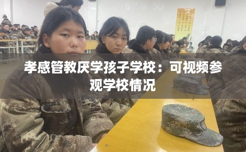 孝感管教厌学孩子学校：可视频参观学校情况