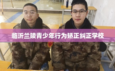 临沂兰陵青少年行为矫正纠正学校
