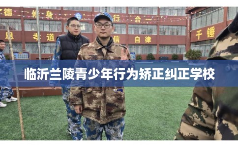 临沂兰陵青少年行为矫正纠正学校