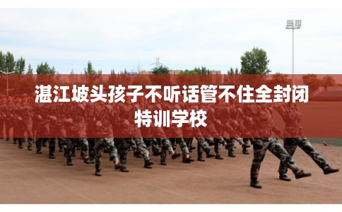湛江坡头孩子不听话管不住全封闭特训学校 湛江坡头孩子不听话管不住全封闭特训学校