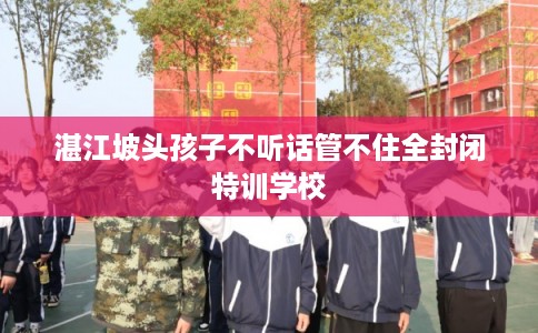 湛江坡头孩子不听话管不住全封闭特训学校 湛江坡头孩子不听话管不住全封闭特训学校