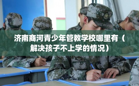 济南商河青少年管教学校哪里有（解决孩子不上学的情况）