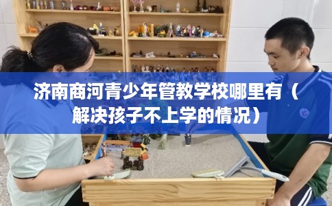 济南商河青少年管教学校哪里有（解决孩子不上学的情况）
