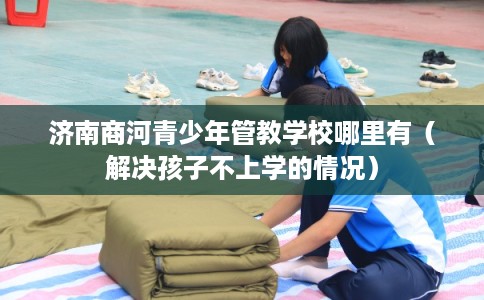 济南商河青少年管教学校哪里有（解决孩子不上学的情况）