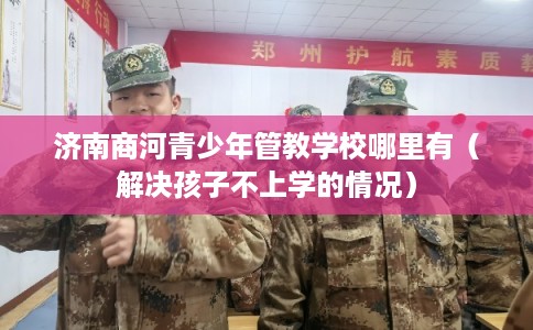 济南商河青少年管教学校哪里有（解决孩子不上学的情况）