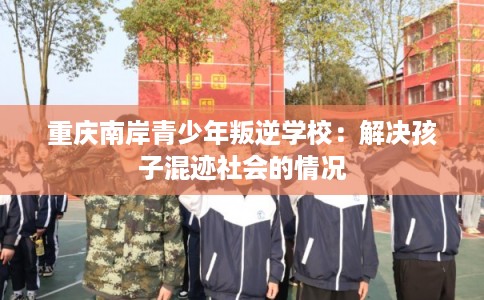 重庆南岸青少年叛逆学校：解决孩子混迹社会的情况