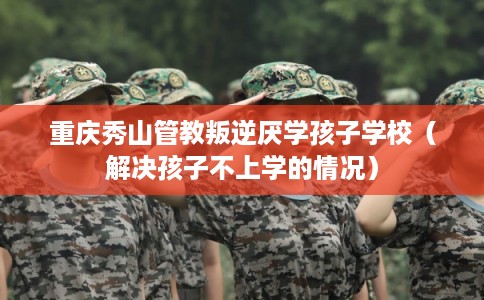重庆秀山管教叛逆厌学孩子学校（解决孩子不上学的情况）