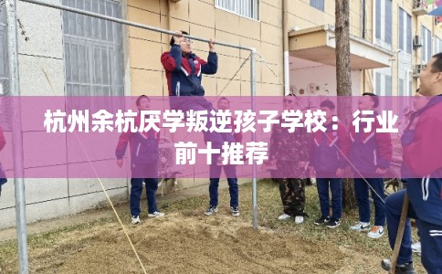 杭州余杭厌学叛逆孩子学校：行业前十推荐