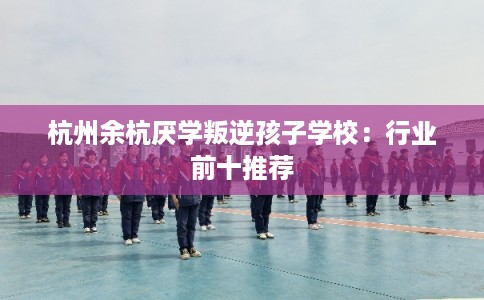 杭州余杭厌学叛逆孩子学校：行业前十推荐