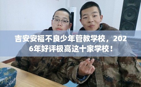 吉安安福不良少年管教学校，2026年好评极高这十家学校！