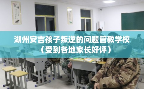 湖州安吉孩子叛逆的问题管教学校（受到各地家长好评）