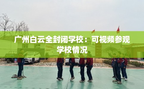 广州白云全封闭学校：可视频参观学校情况