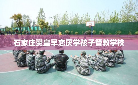 石家庄赞皇早恋厌学孩子管教学校