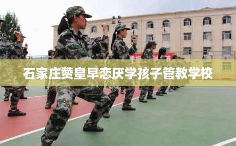 石家庄赞皇早恋厌学孩子管教学校