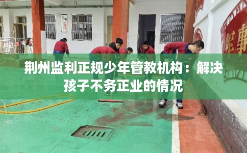 荆州监利正规少年管教机构：解决孩子不务正业的情况